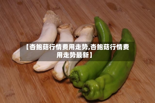 【杏鲍菇行情费用走势,杏鲍菇行情费用走势最新】-第2张图片